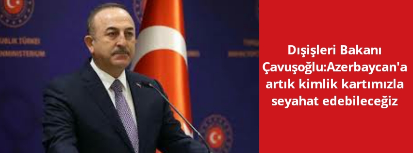 Dışişleri Bakanı Çavuşoğlu:Azerbaycan’a artık kimlik kartımızla seyahat edebileceğiz